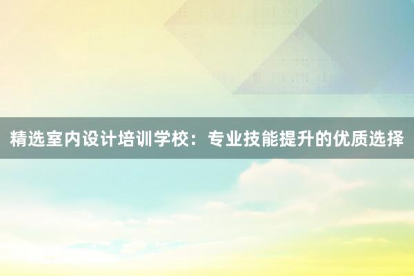 精选室内设计培训学校：专业技能提升的优质选择